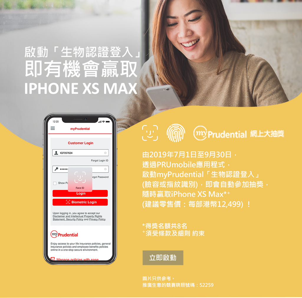 myPrudential 網上大抽獎 2019 第三季 於PRUmobile啟動myPrudential「生物認證登入」(臉容或指紋識別),即會自動參加抽獎,隨時贏取iPhone XS Max